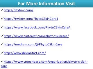 For More Information Visit
http://phyto-c.com/
https://twitter.com/PhytoCSkinCare1
https://www.facebook.com/PhytoCSkinCare/
https://www.pinterest.com/phytocskincare/
https://medium.com/@PhytoCSkinCare
http://www.deviantart.com/
https://www.crunchbase.com/organization/phyto-c-skin-
care
 