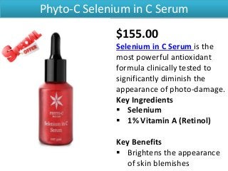 Phyto-C Selenium in C Serum
$155.00
Selenium in C Serum is the
most powerful antioxidant
formula clinically tested to
significantly diminish the
appearance of photo-damage.
Key Ingredients
 Selenium
 1% Vitamin A (Retinol)
Key Benefits
 Brightens the appearance
of skin blemishes
 
