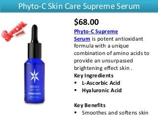 Phyto-C Skin Care Supreme Serum
$68.00
Phyto-C Supreme
Serum is potent antioxidant
formula with a unique
combination of amino acids to
provide an unsurpassed
brightening effect skin .
Key Ingredients
 L-Ascorbic Acid
 Hyaluronic Acid
Key Benefits
 Smoothes and softens skin
 