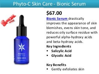 Phyto-C Skin Care - Bionic Serum
$67.00
Bionic Serum drastically
improves the appearance of skin
blemishes, evens skin tone, and
reduces oily surface residue with
powerful alpha-hydroxy acids
and beta-hydroxy acids.
Key Ingredients
 Salicylic Acid
 Glycolic Acid
Key Benefits
 Gently exfoliates skin
 