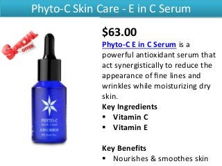 Phyto-C Skin Care - E in C Serum
$63.00
Phyto-C E in C Serum is a
powerful antioxidant serum that
act synergistically to reduce the
appearance of ﬁne lines and
wrinkles while moisturizing dry
skin.
Key Ingredients
 Vitamin C
 Vitamin E
Key Benefits
 Nourishes & smoothes skin
 