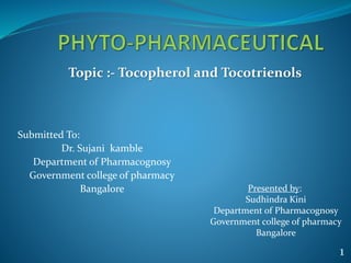 Submitted To:
Dr. Sujani kamble
Department of Pharmacognosy
Government college of pharmacy
Bangalore Presented by:
Sudhindra Kini
Department of Pharmacognosy
Government college of pharmacy
Bangalore
Topic :- Tocopherol and Tocotrienols
1
 