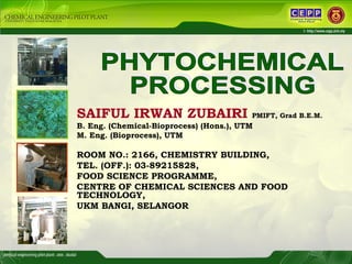 PHYTOCHEMICAL  PROCESSING SAIFUL IRWAN ZUBAIRI   PMIFT, Grad B.E.M.   B. Eng. (Chemical-Bioprocess) (Hons.), UTM M. Eng. (Bioprocess), UTM ROOM NO.: 2166, CHEMISTRY BUILDING, TEL. (OFF.): 03-89215828, FOOD SCIENCE PROGRAMME, CENTRE OF CHEMICAL SCIENCES AND FOOD TECHNOLOGY,  UKM BANGI, SELANGOR   