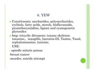8. YEW
Constituents: saccharides, polysaccharides,
cyclitols, fatty acids, sterols, bisflavanoids,
proanthocyanidins, lignan and cyanogenetic
glycosides
Imp: tricyclic diterpene: taxane skeleton:
taxusine,, taxagifin, baccatin-III, Taxine, Taxol,
cephalomannine, taxicins.
o USE:
- spindle mitotic poison
-breast cancer
-murder, suicide attempt
 