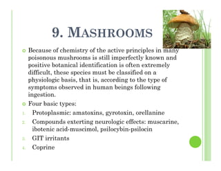 9. MASHROOMS
Because of chemistry of the active principles in many
poisonous mushrooms is still imperfectly known and
positive botanical identification is often extremely
difficult, these species must be classified on a
physiologic basis, that is, according to the type of
symptoms observed in human beings following
ingestion.
Four basic types:
1. Protoplasmic: amatoxins, gyrotoxin, orellanine
2. Compounds exterting neurologic effects: muscarine,
ibotenic acid-muscimol, psilocybin-psilocin
3. GIT irritants
4. Coprine
 