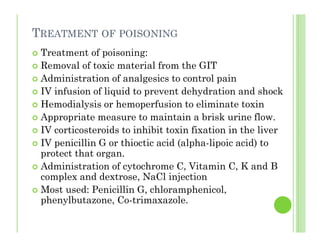 TREATMENT OF POISONING
Treatment of poisoning:
Removal of toxic material from the GIT
Administration of analgesics to control pain
IV infusion of liquid to prevent dehydration and shock
Hemodialysis or hemoperfusion to eliminate toxin
Appropriate measure to maintain a brisk urine flow.
IV corticosteroids to inhibit toxin fixation in the liver
IV penicillin G or thioctic acid (alpha-lipoic acid) to
protect that organ.
Administration of cytochrome C, Vitamin C, K and B
complex and dextrose, NaCl injection
Most used: Penicillin G, chloramphenicol,
phenylbutazone, Co-trimaxazole.
 