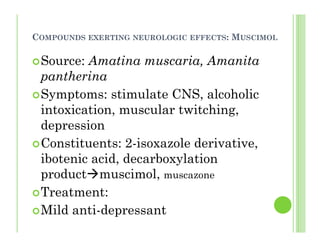 COMPOUNDS EXERTING NEUROLOGIC EFFECTS: MUSCIMOL
Source: Amatina muscaria, Amanita
pantherina
Symptoms: stimulate CNS, alcoholic
intoxication, muscular twitching,
depression
Constituents: 2-isoxazole derivative,
ibotenic acid, decarboxylation
product muscimol, muscazone
Treatment:
Mild anti-depressant
 