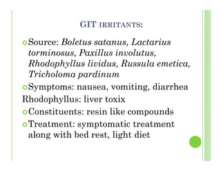 GIT IRRITANTS:
Source: Boletus satanus, Lactarius
torminosus, Paxillus involutus,
Rhodophyllus lividus, Russula emetica,
Tricholoma pardinum
Symptoms: nausea, vomiting, diarrhea
Rhodophyllus: liver toxix
Constituents: resin like compounds
Treatment: symptomatic treatment
along with bed rest, light diet
 