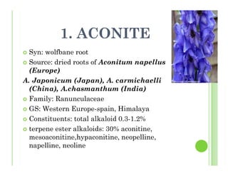 1. ACONITE
Syn: wolfbane root
Source: dried roots of Aconitum napellus
(Europe)
A. Japonicum (Japan), A. carmichaelli
(China), A.chasmanthum (India)
Family: Ranunculaceae
GS: Western Europe-spain, Himalaya
Constituents: total alkaloid 0.3-1.2%
terpene ester alkaloids: 30% aconitine,
mesoaconitine,hypaconitine, neopelline,
napelline, neoline
 