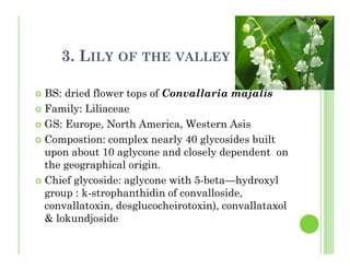 3. LILY OF THE VALLEY
BS: dried flower tops of Convallaria majalis
Family: Liliaceae
GS: Europe, North America, Western Asis
Compostion: complex nearly 40 glycosides built
upon about 10 aglycone and closely dependent on
the geographical origin.
Chief glycoside: aglycone with 5-beta—hydroxyl
group : k-strophanthidin of convalloside,
convallatoxin, desglucocheirotoxin), convallataxol
& lokundjoside
 