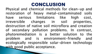 Physical and chemical methods for clean-up and
restoration of heavy metal-contaminated soils
have serious limitations like high cost,
irreversible changes in soil properties,
destruction of native soil microflora and creation
of secondary pollution problems. In contrast,
phytoremediation is a better solution to the
problem and is environment-friendly and
ecologically responsible solar-driven technology
with good public acceptance.
 