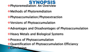 Phytoremediation: An Overview
Methods of Phytoremdiation
Phytoaccumulation/Phytoextraction
Versions of Phytoaccumulation
Advantages and Disadvantages of Phytoaccumulation
Heavy Metals and Biological Systems
Process of Phytoaccumulation
Quantification of Phytoaccumulation Efficiancy
Conclusion
 
