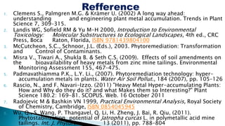 1. Clemens S., Palmgren M.G. & Krämer U. (2002) A long way ahead:
understanding and engineering plant metal accumulation. Trends in Plant
Science 7, 309–315.
2. Landis WG, Sofield RM & Yu M-H 2000, Introduction to Environmental
Toxicology: Molecular Substructures to Ecological Landscapes, 4th ed., CRC
Press, Boca Raton, Florida, ISBN 9781439804100
3. McCutcheon, S.C., Schnoor, J.L. (Eds.), 2003. Phytoremediation: Transformation
and Control of Contaminants.
4. Misra V., Tiwari A., Shukla B. & Seth C.S. (2009). Effects of soil amendments on
the bioavailability of heavy metals from zinc mine tailings. Environmental
Monitoring Assessment 155, 467–475.
5. Padmavathiamma P.K., L.Y. Li., (2007). Phytoremediation technology: hyper-
accumulation metals in plants. Water Air Soil Pollut., 184 (2007), pp. 105–126
6. Rascio, N., and F. Navari-Izzo. (2011) "Heavy Metal Hyper-accumulating Plants:
How and Why do they do it? and what Makes them so Interesting?" Plant
Science 180.2: 169-81. SCOPUS. Web. 16 October 2011
7. Radojevic M & Bashkin VN 1999, Practical Environmental Analysis, Royal Society
of Chemistry, Cambridge, ISBN 0854045945
8. Wu, Q., S. Wang, P. Thangavel, Q. Li, H. Zheng, J. Bai, R. Qiu, (2011).
Phytostabilization potential of Jatropha curcas L. in polymetallic acid mine
tailings. Int. J. Phytorem., 13 (2011), pp. 788–804
 