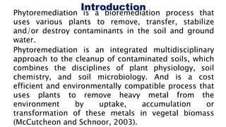 Phytoremediation is a bioremediation process that
uses various plants to remove, transfer, stabilize
and/or destroy contaminants in the soil and ground
water.
Phytoremediation is an integrated multidisciplinary
approach to the cleanup of contaminated soils, which
combines the disciplines of plant physiology, soil
chemistry, and soil microbiology. And is a cost
efficient and environmentally compatible process that
uses plants to remove heavy metal from the
environment by uptake, accumulation or
transformation of these metals in vegetal biomass
(McCutcheon and Schnoor, 2003).
 