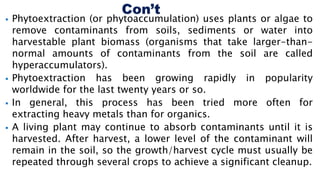  Phytoextraction (or phytoaccumulation) uses plants or algae to
remove contaminants from soils, sediments or water into
harvestable plant biomass (organisms that take larger-than-
normal amounts of contaminants from the soil are called
hyperaccumulators).
 Phytoextraction has been growing rapidly in popularity
worldwide for the last twenty years or so.
 In general, this process has been tried more often for
extracting heavy metals than for organics.
 A living plant may continue to absorb contaminants until it is
harvested. After harvest, a lower level of the contaminant will
remain in the soil, so the growth/harvest cycle must usually be
repeated through several crops to achieve a significant cleanup.
 