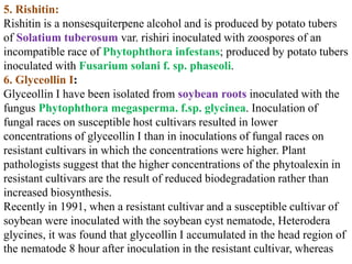 5. Rishitin:
Rishitin is a nonsesquiterpene alcohol and is produced by potato tubers
of Solatium tuberosum var. rishiri inoculated with zoospores of an
incompatible race of Phytophthora infestans; produced by potato tubers
inoculated with Fusarium solani f. sp. phaseoli.
6. Glyceollin I:
Glyceollin I have been isolated from soybean roots inoculated with the
fungus Phytophthora megasperma. f.sp. glycinea. Inoculation of
fungal races on susceptible host cultivars resulted in lower
concentrations of glyceollin I than in inoculations of fungal races on
resistant cultivars in which the concentrations were higher. Plant
pathologists suggest that the higher concentrations of the phytoalexin in
resistant cultivars are the result of reduced biodegradation rather than
increased biosynthesis.
Recently in 1991, when a resistant cultivar and a susceptible cultivar of
soybean were inoculated with the soybean cyst nematode, Heterodera
glycines, it was found that glyceollin I accumulated in the head region of
the nematode 8 hour after inoculation in the resistant cultivar, whereas
 
