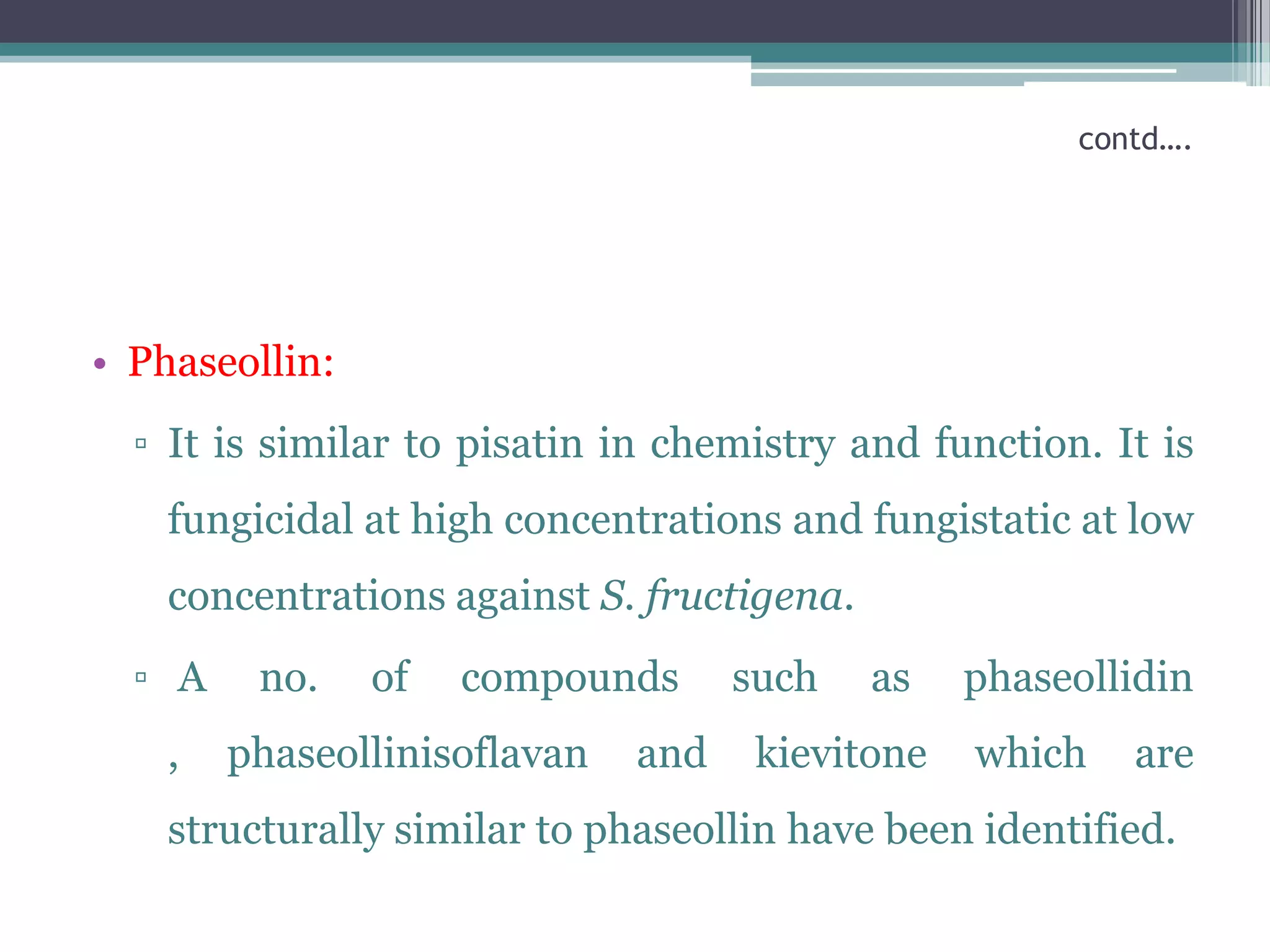 contd….




• Phaseollin:
  ▫ It is similar to pisatin in chemistry and function. It is
    fungicidal at high concentrations and fungistatic at low
    concentrations against S. fructigena.
  ▫ A    no.    of   compounds      such    as   phaseollidin
    ,   phaseollinisoflavan   and    kievitone   which   are
    structurally similar to phaseollin have been identified.
 