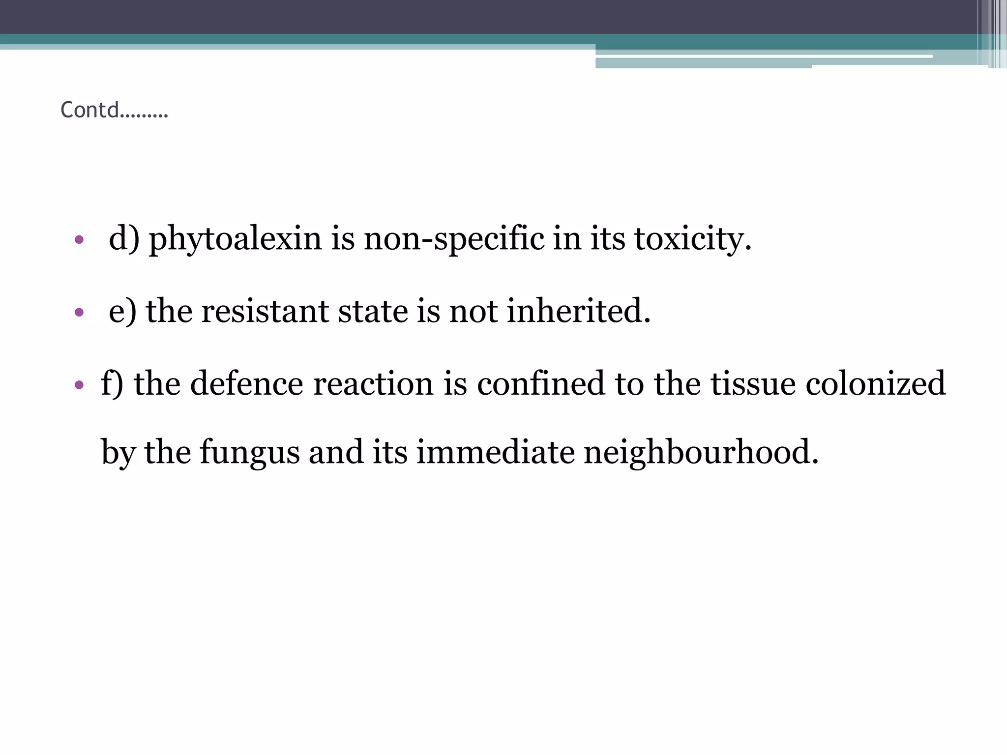 Contd………




• d) phytoalexin is non-specific in its toxicity.

• e) the resistant state is not inherited.

• f) the defence reaction is confined to the tissue colonized

  by the fungus and its immediate neighbourhood.
 