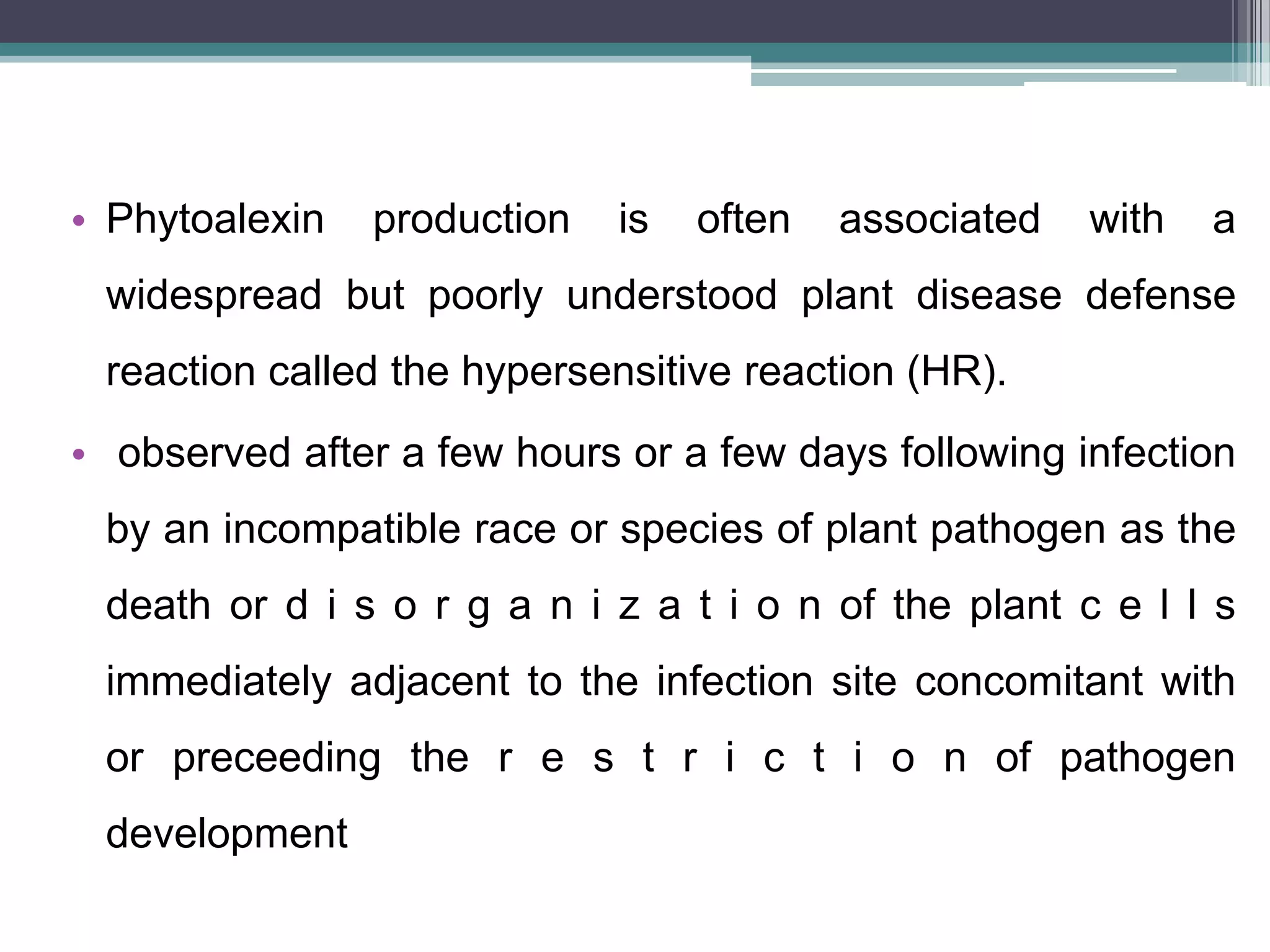• Phytoalexin   production   is   often   associated   with   a
 widespread but poorly understood plant disease defense
 reaction called the hypersensitive reaction (HR).
• observed after a few hours or a few days following infection
 by an incompatible race or species of plant pathogen as the
 death or d i s o r g a n i z a t i o n of the plant c e l l s
 immediately adjacent to the infection site concomitant with
 or preceeding the r e s t r i c t i o n of pathogen
 development
 