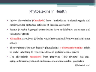 Phytoalexins in Health

• Indole phytoalexins (Camalexin) have antioxidant, anticarcinogenic and
  cardiovascular protective activities of Brassica vegetables
• Peanut (Arachis hypogea) phytoalexins have antidiabetic, anticancer and
  vasodilator effects
• Glyceollin, a soybean (Glycine max) have antiproliferative and antitumor
  actions
• The sorghum (Sorghum bicolor) phytoalexins, 3-deoxyanthocyanins, might
  be useful in helping to reduce incidence of gastrointestinal cancer
• The phytoalexin resveratrol from grapevine (Vitis vinifera) has anti-
  aging, anticarcinogenic, anti-inflammatory and antioxidant properties
                                                                 (Ahuja et al, 2011)
 
