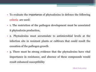• To evaluate the importance of phytoalexins in defence the following
  criteria are used:

• 1. The restriction of the pathogen development must be associated
  it phytoalexin production,

• 2. Phytoalexins must accumulate to antimicrobial levels at the
  infection site in resistant plants or cultivars that could result the
  cessation of the pathogen growth

• 3. There must be strong evidence that the phytoalexins have vital
  importance in resistance, and absence of these compounds would
  result enhanced susceptibility

                                                        (Merk-Turk, 2002)
 