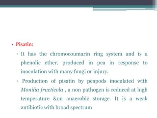 • Pisatin:
  ▫ It has the chromocoumarin ring system and is a
    phenolic ether. produced in pea in response to
    inoculation with many fungi or injury.
  ▫ Production of pisatin by peapods inoculated with
    Monilia fructicola , a non pathogen is reduced at high
    temperature &on anaerobic storage. It is a weak
    antibiotic with broad spectrum
 