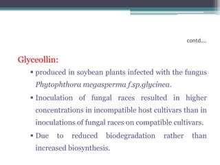 contd….


Glyceollin:
    produced in soybean plants infected with the fungus
    Phytophthora megasperma f.sp.glycinea.
    Inoculation of fungal races resulted in higher
    concentrations in incompatible host cultivars than in
    inoculations of fungal races on compatible cultivars.
    Due   to   reduced   biodegradation    rather    than
    increased biosynthesis.
 