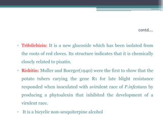 contd….


▫ Trifolirhizin: It is a new glucoside which has been isolated from
  the roots of red cloves. Its structure indicates that it is chemically
  closely related to pisatin.
▫ Rishitin: Muller and Boerger(1940) were the first to show that the
  potato tubers carying the gene R1 for late blight resistance
  responded when inoculated with avirulent race of P.infestans by
  producing a phytoalexin that inhibited the development of a
  virulent race.
▫ It is a bicyclic non-sesquiterpine alcohol
 