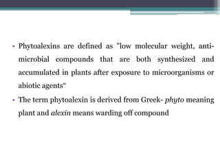 • Phytoalexins are defined as "low molecular weight, anti-
 microbial compounds that are both synthesized and
 accumulated in plants after exposure to microorganisms or
 abiotic agents“
• The term phytoalexin is derived from Greek- phyto meaning
 plant and alexin means warding off compound
 