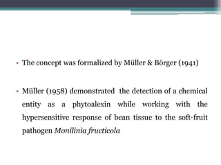 • The concept was formalized by Müller & Börger (1941)


• Müller (1958) demonstrated the detection of a chemical
 entity as a phytoalexin while working with the
 hypersensitive response of bean tissue to the soft-fruit
 pathogen Monilinia fructicola
 