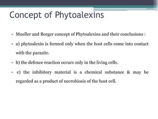 Concept of Phytoalexins

• Mueller and Borger concept of Phytoalexins and their conclusions :

• a) phytoalexin is formed only when the host cells come into contact

  with the parasite.

• b) the defence reaction occurs only in the living cells.

• c) the inhibitory material is a chemical substance & may be

  regarded as a product of necrobiosis of the host cell.
 