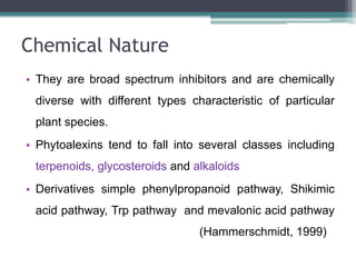Chemical Nature
• They are broad spectrum inhibitors and are chemically
 diverse with different types characteristic of particular
 plant species.
• Phytoalexins tend to fall into several classes including
 terpenoids, glycosteroids and alkaloids
• Derivatives simple phenylpropanoid pathway, Shikimic
 acid pathway, Trp pathway and mevalonic acid pathway
                                (Hammerschmidt, 1999)
 