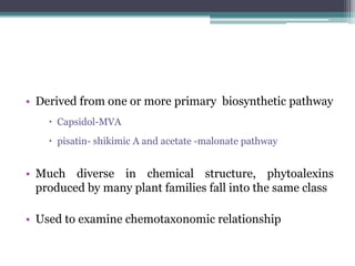 • Derived from one or more primary biosynthetic pathway
     Capsidol-MVA
     pisatin- shikimic A and acetate -malonate pathway


• Much diverse in chemical structure, phytoalexins
  produced by many plant families fall into the same class

• Used to examine chemotaxonomic relationship
 