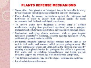 PLANTS DEFENSE MECHANISMS
 Stress either from physical or biological issues is inevitable in every
living organisms including plants; reflected in the form of diseases.
 Plants develop the counter mechanisms against the pathogens and
herbivores in order to ensure their survival against the harsh
environment both the biotic and abiotic conditions ,
 To survive, plants have developed a diverse array of defense
mechanisms, ranging from pre-formed structural barriers to complex
molecular and cellular responses that are activated upon pathogen attack,
 Mechanisms underlying disease resistance, such as gene-for-gene
resistance, quantitative resistance, systemic acquired resistance (SAR),
and induced systemic resistance (ISR),
 Pre-formed structural defenses include physical barriers such as the
cuticle, cell walls, and stomata, which prevent pathogen entry. The
cuticle, composed of waxes and Cutin, acts as the first line of defense by
creating a hydrophobic barrier that pathogens find difficult to penetrate.
Cell walls, rich in cellulose, hemicelluloses, and lignin, provide
structural support and are fortified with antimicrobial compounds,
 The defense mechanisms may be of two types- localized and systemic,
 Localized defense mechanisms-
 