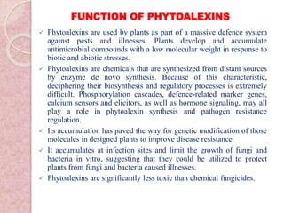 FUNCTION OF PHYTOALEXINS
 Phytoalexins are used by plants as part of a massive defence system
against pests and illnesses. Plants develop and accumulate
antimicrobial compounds with a low molecular weight in response to
biotic and abiotic stresses.
 Phytoalexins are chemicals that are synthesized from distant sources
by enzyme de novo synthesis. Because of this characteristic,
deciphering their biosynthesis and regulatory processes is extremely
difficult. Phosphorylation cascades, defence-related marker genes,
calcium sensors and elicitors, as well as hormone signaling, may all
play a role in phytoalexin synthesis and pathogen resistance
regulation.
 Its accumulation has paved the way for genetic modification of those
molecules in designed plants to improve disease resistance.
 It accumulates at infection sites and limit the growth of fungi and
bacteria in vitro, suggesting that they could be utilized to protect
plants from fungi and bacteria caused illnesses.
 Phytoalexins are significantly less toxic than chemical fungicides.
 