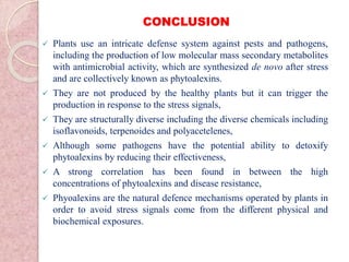 CONCLUSION
 Plants use an intricate defense system against pests and pathogens,
including the production of low molecular mass secondary metabolites
with antimicrobial activity, which are synthesized de novo after stress
and are collectively known as phytoalexins.
 They are not produced by the healthy plants but it can trigger the
production in response to the stress signals,
 They are structurally diverse including the diverse chemicals including
isoflavonoids, terpenoides and polyacetelenes,
 Although some pathogens have the potential ability to detoxify
phytoalexins by reducing their effectiveness,
 A strong correlation has been found in between the high
concentrations of phytoalexins and disease resistance,
 Phyoalexins are the natural defence mechanisms operated by plants in
order to avoid stress signals come from the different physical and
biochemical exposures.
 