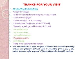 THANKS FOR YOUR VISIT
 ACKNOWLEDGEMENTS:
a. Google for images,
b. Different websites for enriching the course content,
c. Science Direct pages,
d. Plant Pathology- Dr. B. P. Pandey,
e. Plant diseases, insects and pests- NCBI-NH,
f. Topics in Mycology and Pathology-L.N. Nair
g. www.nature.com
h. www.spruce.com
i. www.aphis.usda.gov
j. Puregreensaz.com
k. www.fao.org
l. Many more websites for references.
 This presentation has been designed to address the academic fraternity
without any financial interest. This is absolutely free to use . The
author does not claim any kind of financial benefits from this content.
 