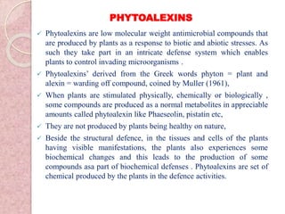 PHYTOALEXINS
 Phytoalexins are low molecular weight antimicrobial compounds that
are produced by plants as a response to biotic and abiotic stresses. As
such they take part in an intricate defense system which enables
plants to control invading microorganisms .
 Phytoalexins’ derived from the Greek words phyton = plant and
alexin = warding off compound, coined by Muller (1961),
 When plants are stimulated physically, chemically or biologically ,
some compounds are produced as a normal metabolites in appreciable
amounts called phytoalexin like Phaeseolin, pistatin etc,
 They are not produced by plants being healthy on nature,
 Beside the structural defence, in the tissues and cells of the plants
having visible manifestations, the plants also experiences some
biochemical changes and this leads to the production of some
compounds asa part of biochemical defenses . Phytoalexins are set of
chemical produced by the plants in the defence activities.
 