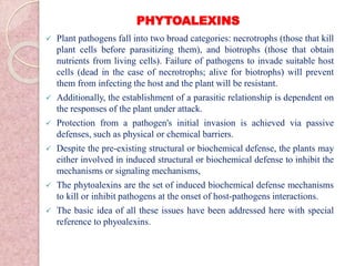PHYTOALEXINS
 Plant pathogens fall into two broad categories: necrotrophs (those that kill
plant cells before parasitizing them), and biotrophs (those that obtain
nutrients from living cells). Failure of pathogens to invade suitable host
cells (dead in the case of necrotrophs; alive for biotrophs) will prevent
them from infecting the host and the plant will be resistant.
 Additionally, the establishment of a parasitic relationship is dependent on
the responses of the plant under attack.
 Protection from a pathogen's initial invasion is achieved via passive
defenses, such as physical or chemical barriers.
 Despite the pre-existing structural or biochemical defense, the plants may
either involved in induced structural or biochemical defense to inhibit the
mechanisms or signaling mechanisms,
 The phytoalexins are the set of induced biochemical defense mechanisms
to kill or inhibit pathogens at the onset of host-pathogens interactions.
 The basic idea of all these issues have been addressed here with special
reference to phyoalexins.
 
