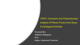 TOPIC- Extraction And Phytochemical
Analysis Of Plants Product And Study
It's Biological Activities
Presented By:-
Abhishek Mahapatra
M.Sc
Subject- Industrial Chemicals
 