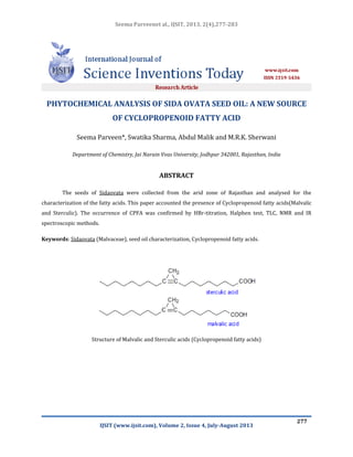Seema Parveenet al., IJSIT, 2013, 2(4),277-283
IJSIT (www.ijsit.com), Volume 2, Issue 4, July-August 2013
277
PHYTOCHEMICAL ANALYSIS OF SIDA OVATA SEED OIL: A NEW SOURCE
OF CYCLOPROPENOID FATTY ACID
Seema Parveen*, Swatika Sharma, Abdul Malik and M.R.K. Sherwani
Department of Chemistry, Jai Narain Vvas University, Jodhpur 342001, Rajasthan, India
ABSTRACT
The seeds of Sidaovata were collected from the arid zone of Rajasthan and analysed for the
characterization of the fatty acids. This paper accounted the presence of Cyclopropenoid fatty acids(Malvalic
and Sterculic). The occurrence of CPFA was confirmed by HBr-titration, Halphen test, TLC, NMR and IR
spectroscopic methods.
Keywords: Sidaovata (Malvaceae), seed oil characterization, Cyclopropenoid fatty acids.
Structure of Malvalic and Sterculic acids (Cyclopropenoid fatty acids)
 