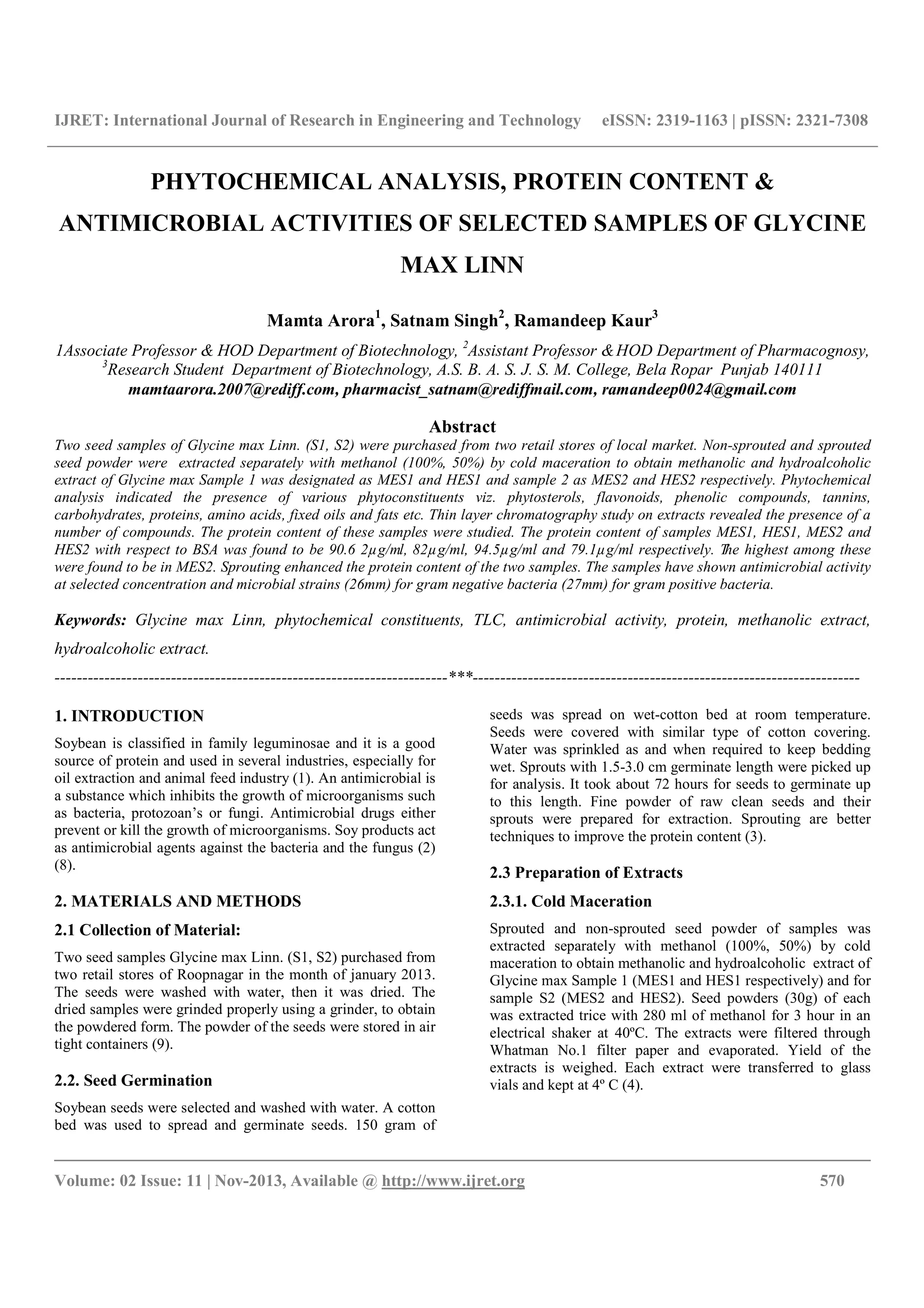 IJRET: International Journal of Research in Engineering and Technology eISSN: 2319-1163 | pISSN: 2321-7308
__________________________________________________________________________________________
Volume: 02 Issue: 11 | Nov-2013, Available @ http://www.ijret.org 570
PHYTOCHEMICAL ANALYSIS, PROTEIN CONTENT &
ANTIMICROBIAL ACTIVITIES OF SELECTED SAMPLES OF GLYCINE
MAX LINN
Mamta Arora1
, Satnam Singh2
, Ramandeep Kaur3
1Associate Professor & HOD Department of Biotechnology, 2
Assistant Professor &HOD Department of Pharmacognosy,
3
Research Student Department of Biotechnology, A.S. B. A. S. J. S. M. College, Bela Ropar Punjab 140111
mamtaarora.2007@rediff.com, pharmacist_satnam@rediffmail.com, ramandeep0024@gmail.com
Abstract
Two seed samples of Glycine max Linn. (S1, S2) were purchased from two retail stores of local market. Non-sprouted and sprouted
seed powder were extracted separately with methanol (100%, 50%) by cold maceration to obtain methanolic and hydroalcoholic
extract of Glycine max Sample 1 was designated as MES1 and HES1 and sample 2 as MES2 and HES2 respectively. Phytochemical
analysis indicated the presence of various phytoconstituents viz. phytosterols, flavonoids, phenolic compounds, tannins,
carbohydrates, proteins, amino acids, fixed oils and fats etc. Thin layer chromatography study on extracts revealed the presence of a
number of compounds. The protein content of these samples were studied. The protein content of samples MES1, HES1, MES2 and
HES2 with respect to BSA was found to be 90.6 2µg/ml, 82µg/ml, 94.5µg/ml and 79.1µg/ml respectively. The highest among these
were found to be in MES2. Sprouting enhanced the protein content of the two samples. The samples have shown antimicrobial activity
at selected concentration and microbial strains (26mm) for gram negative bacteria (27mm) for gram positive bacteria.
Keywords: Glycine max Linn, phytochemical constituents, TLC, antimicrobial activity, protein, methanolic extract,
hydroalcoholic extract.
-----------------------------------------------------------------------***----------------------------------------------------------------------
1. INTRODUCTION
Soybean is classified in family leguminosae and it is a good
source of protein and used in several industries, especially for
oil extraction and animal feed industry (1). An antimicrobial is
a substance which inhibits the growth of microorganisms such
as bacteria, protozoan’s or fungi. Antimicrobial drugs either
prevent or kill the growth of microorganisms. Soy products act
as antimicrobial agents against the bacteria and the fungus (2)
(8).
2. MATERIALS AND METHODS
2.1 Collection of Material:
Two seed samples Glycine max Linn. (S1, S2) purchased from
two retail stores of Roopnagar in the month of january 2013.
The seeds were washed with water, then it was dried. The
dried samples were grinded properly using a grinder, to obtain
the powdered form. The powder of the seeds were stored in air
tight containers (9).
2.2. Seed Germination
Soybean seeds were selected and washed with water. A cotton
bed was used to spread and germinate seeds. 150 gram of
seeds was spread on wet-cotton bed at room temperature.
Seeds were covered with similar type of cotton covering.
Water was sprinkled as and when required to keep bedding
wet. Sprouts with 1.5-3.0 cm germinate length were picked up
for analysis. It took about 72 hours for seeds to germinate up
to this length. Fine powder of raw clean seeds and their
sprouts were prepared for extraction. Sprouting are better
techniques to improve the protein content (3).
2.3 Preparation of Extracts
2.3.1. Cold Maceration
Sprouted and non-sprouted seed powder of samples was
extracted separately with methanol (100%, 50%) by cold
maceration to obtain methanolic and hydroalcoholic extract of
Glycine max Sample 1 (MES1 and HES1 respectively) and for
sample S2 (MES2 and HES2). Seed powders (30g) of each
was extracted trice with 280 ml of methanol for 3 hour in an
electrical shaker at 40ºC. The extracts were filtered through
Whatman No.1 filter paper and evaporated. Yield of the
extracts is weighed. Each extract were transferred to glass
vials and kept at 4º C (4).
 