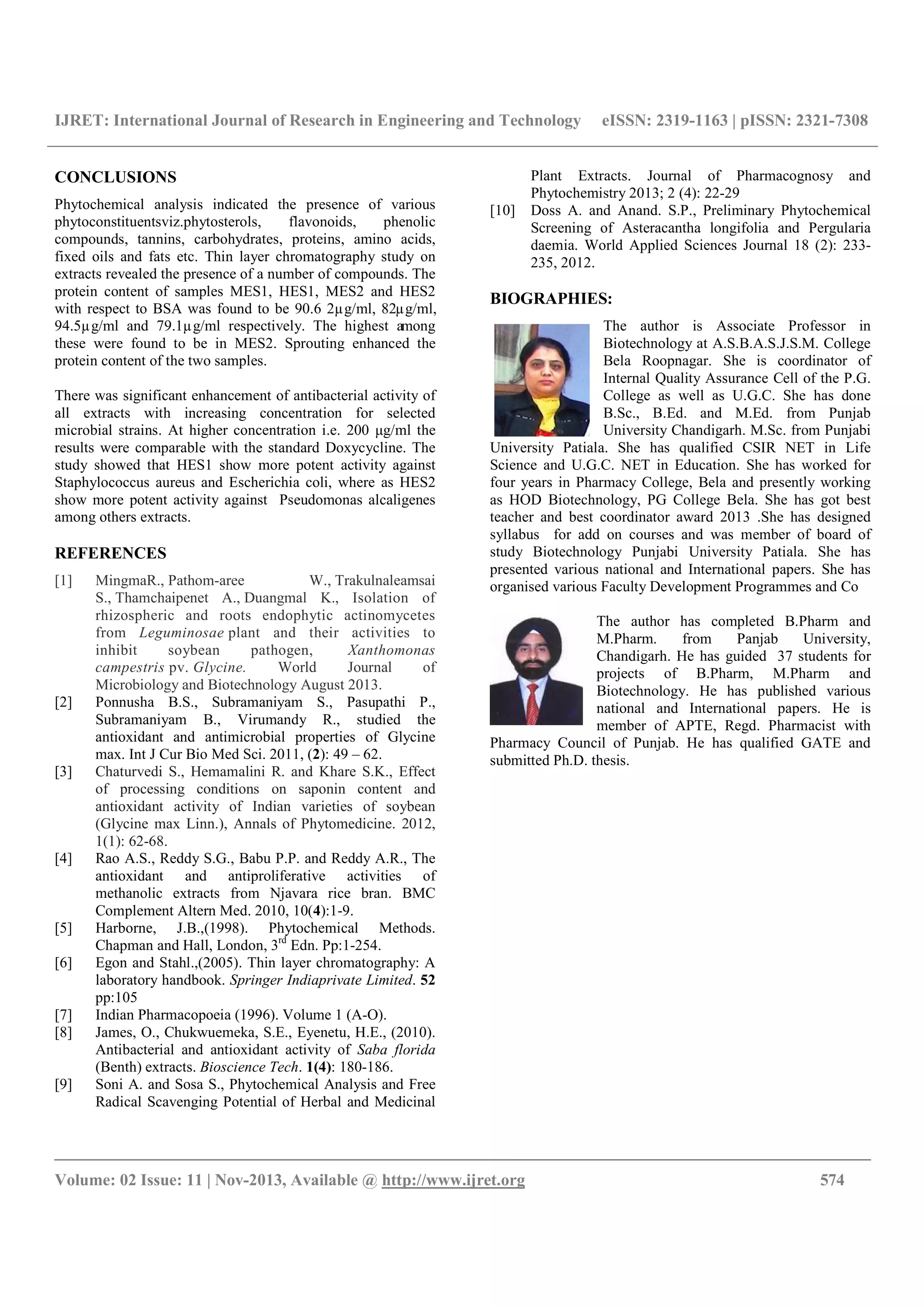 IJRET: International Journal of Research in Engineering and Technology eISSN: 2319-1163 | pISSN: 2321-7308
__________________________________________________________________________________________
Volume: 02 Issue: 11 | Nov-2013, Available @ http://www.ijret.org 574
CONCLUSIONS
Phytochemical analysis indicated the presence of various
phytoconstituentsviz.phytosterols, flavonoids, phenolic
compounds, tannins, carbohydrates, proteins, amino acids,
fixed oils and fats etc. Thin layer chromatography study on
extracts revealed the presence of a number of compounds. The
protein content of samples MES1, HES1, MES2 and HES2
with respect to BSA was found to be 90.6 2µg/ml, 82µg/ml,
94.5µg/ml and 79.1µg/ml respectively. The highest among
these were found to be in MES2. Sprouting enhanced the
protein content of the two samples.
There was significant enhancement of antibacterial activity of
all extracts with increasing concentration for selected
microbial strains. At higher concentration i.e. 200 μg/ml the
results were comparable with the standard Doxycycline. The
study showed that HES1 show more potent activity against
Staphylococcus aureus and Escherichia coli, where as HES2
show more potent activity against Pseudomonas alcaligenes
among others extracts.
REFERENCES
[1] MingmaR., Pathom-aree W., Trakulnaleamsai
S., Thamchaipenet A., Duangmal K., Isolation of
rhizospheric and roots endophytic actinomycetes
from Leguminosae plant and their activities to
inhibit soybean pathogen, Xanthomonas
campestris pv. Glycine. World Journal of
Microbiology and Biotechnology August 2013.
[2] Ponnusha B.S., Subramaniyam S., Pasupathi P.,
Subramaniyam B., Virumandy R., studied the
antioxidant and antimicrobial properties of Glycine
max. Int J Cur Bio Med Sci. 2011, (2): 49 – 62.
[3] Chaturvedi S., Hemamalini R. and Khare S.K., Effect
of processing conditions on saponin content and
antioxidant activity of Indian varieties of soybean
(Glycine max Linn.), Annals of Phytomedicine. 2012,
1(1): 62-68.
[4] Rao A.S., Reddy S.G., Babu P.P. and Reddy A.R., The
antioxidant and antiproliferative activities of
methanolic extracts from Njavara rice bran. BMC
Complement Altern Med. 2010, 10(4):1-9.
[5] Harborne, J.B.,(1998). Phytochemical Methods.
Chapman and Hall, London, 3rd
Edn. Pp:1-254.
[6] Egon and Stahl.,(2005). Thin layer chromatography: A
laboratory handbook. Springer Indiaprivate Limited. 52
pp:105
[7] Indian Pharmacopoeia (1996). Volume 1 (A-O).
[8] James, O., Chukwuemeka, S.E., Eyenetu, H.E., (2010).
Antibacterial and antioxidant activity of Saba florida
(Benth) extracts. Bioscience Tech. 1(4): 180-186.
[9] Soni A. and Sosa S., Phytochemical Analysis and Free
Radical Scavenging Potential of Herbal and Medicinal
Plant Extracts. Journal of Pharmacognosy and
Phytochemistry 2013; 2 (4): 22-29
[10] Doss A. and Anand. S.P., Preliminary Phytochemical
Screening of Asteracantha longifolia and Pergularia
daemia. World Applied Sciences Journal 18 (2): 233-
235, 2012.
BIOGRAPHIES:
The author is Associate Professor in
Biotechnology at A.S.B.A.S.J.S.M. College
Bela Roopnagar. She is coordinator of
Internal Quality Assurance Cell of the P.G.
College as well as U.G.C. She has done
B.Sc., B.Ed. and M.Ed. from Punjab
University Chandigarh. M.Sc. from Punjabi
University Patiala. She has qualified CSIR NET in Life
Science and U.G.C. NET in Education. She has worked for
four years in Pharmacy College, Bela and presently working
as HOD Biotechnology, PG College Bela. She has got best
teacher and best coordinator award 2013 .She has designed
syllabus for add on courses and was member of board of
study Biotechnology Punjabi University Patiala. She has
presented various national and International papers. She has
organised various Faculty Development Programmes and Co
The author has completed B.Pharm and
M.Pharm. from Panjab University,
Chandigarh. He has guided 37 students for
projects of B.Pharm, M.Pharm and
Biotechnology. He has published various
national and International papers. He is
member of APTE, Regd. Pharmacist with
Pharmacy Council of Punjab. He has qualified GATE and
submitted Ph.D. thesis.
 