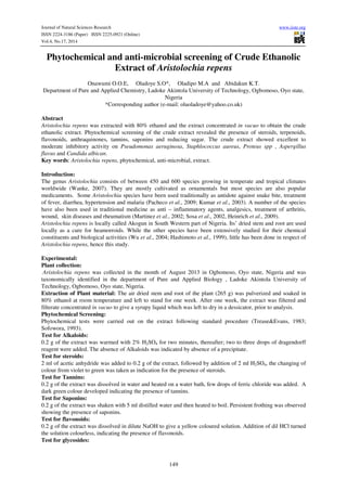 Journal of Natural Sciences Research www.iiste.org 
ISSN 2224-3186 (Paper) ISSN 2225-0921 (Online) 
Vol.4, No.17, 2014 
Phytochemical and anti-microbial screening of Crude Ethanolic 
Extract of Aristolochia repens 
Onawumi O.O.E, Oladoye S.O*, Oladipo M.A and Abidakun K.T. 
Department of Pure and Applied Chemistry, Ladoke Akintola University of Technology, Ogbomoso, Oyo state, 
Nigeria 
*Corresponding author (e-mail: oluoladoye@yahoo.co.uk) 
Abstract 
Aristolochia repens was extracted with 80% ethanol and the extract concentrated in vacuo to obtain the crude 
ethanolic extract. Phytochemical screening of the crude extract revealed the presence of steroids, terpenoids, 
flavonoids, anthraquinones, tannins, saponins and reducing sugar. The crude extract showed excellent to 
moderate inhibitory activity on Pseudomonas aeruginosa, Staphlococcus aureus, Proteus spp , Aspergillus 
flavus and Candida albican. 
Key words: Aristolochia repens, phytochemical, anti-microbial, extract. 
Introduction: 
The genus Aristolochia consists of between 450 and 600 species growing in temperate and tropical climates 
worldwide (Wanke, 2007). They are mostly cultivated as ornamentals but most species are also popular 
medicaments. Some Aristolochia species have been used traditionally as antidote against snake bite, treatment 
of fever, diarrhea, hypertension and malaria (Pacheco et al., 2009; Kumar et al., 2003). A number of the species 
have also been used in traditional medicine as anti – inflammatory agents, analgesics, treatment of arthritis, 
wound, skin diseases and rheumatism (Martinez et al., 2002; Sosa et al., 2002, Heinrich et al., 2009). 
Aristolochia repens is locally called Akogun in South Western part of Nigeria. Its’ dried stem and root are used 
locally as a cure for heamorroids. While the other species have been extensively studied for their chemical 
constituents and biological activities (Wu et al., 2004; Hashimoto et al., 1999), little has been done in respect of 
Aristolochia repens, hence this study. 
Experimental: 
Plant collection: 
Aristolochia repens was collected in the month of August 2013 in Ogbomoso, Oyo state, Nigeria and was 
taxonomically identified in the department of Pure and Applied Biology , Ladoke Akintola University of 
Technology, Ogbomoso, Oyo state, Nigeria. 
Extraction of Plant material: The air dried stem and root of the plant (265 g) was pulverized and soaked in 
80% ethanol at room temperature and left to stand for one week. After one week, the extract was filtered and 
filterate concentrated in vacuo to give a syrupy liquid which was left to dry in a dessicator, prior to analysis. 
Phytochemical Screening: 
Phytochemical tests were carried out on the extract following standard procedure (Trease&Evans, 1983; 
Sofowora, 1993). 
Test for Alkaloids: 
0.2 g of the extract was warmed with 2% H2SO4 for two minutes, thereafter; two to three drops of dragendorff 
reagent were added. The absence of Alkaloids was indicated by absence of a precipitate. 
Test for steroids: 
2 ml of acetic anhydride was added to 0.2 g of the extract, followed by addition of 2 ml H2SO4, the changing of 
colour from violet to green was taken as indication for the presence of steroids. 
Test for Tannins: 
0.2 g of the extract was dissolved in water and heated on a water bath, few drops of ferric chloride was added. A 
dark green colour developed indicating the presence of tannins. 
Test for Saponins: 
0.2 g of the extract was shaken with 5 ml distilled water and then heated to boil. Persistent frothing was observed 
showing the presence of saponins. 
Test for flavonoids: 
0.2 g of the extract was dissolved in dilute NaOH to give a yellow coloured solution. Addition of dil HCl turned 
the solution colourless, indicating the presence of flavonoids. 
Test for glycosides: 
149 
 