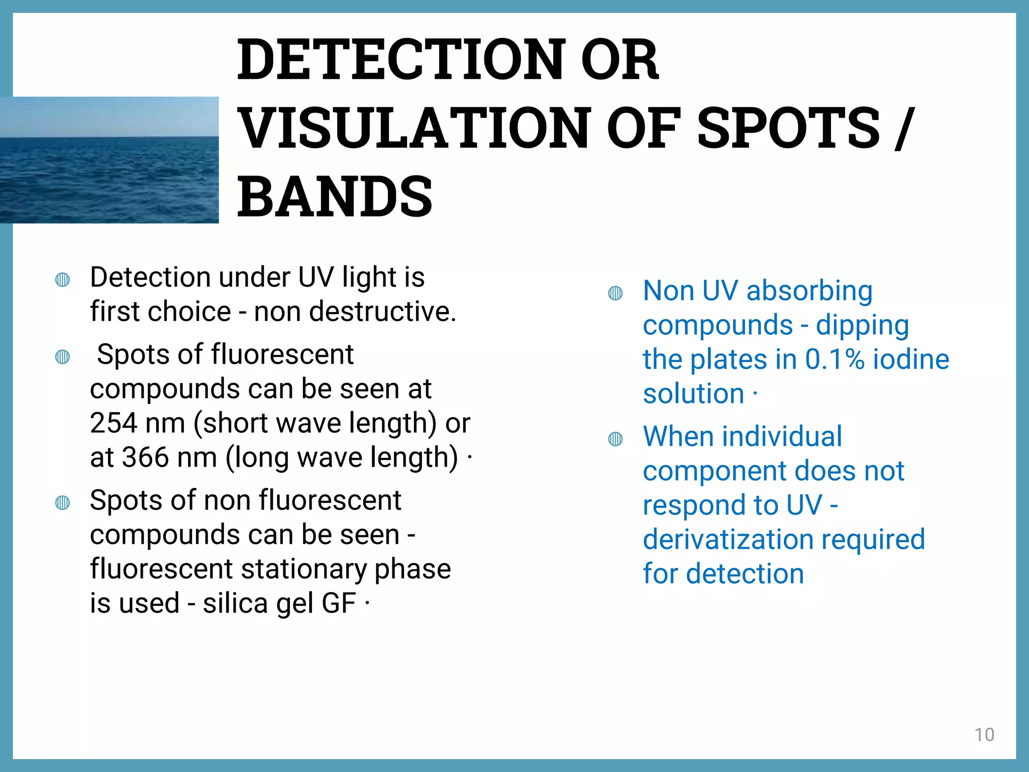 ◍ Detection under UV light is
first choice - non destructive.
◍ Spots of fluorescent
compounds can be seen at
254 nm (short wave length) or
at 366 nm (long wave length) ·
◍ Spots of non fluorescent
compounds can be seen -
fluorescent stationary phase
is used - silica gel GF ·
◍ Non UV absorbing
compounds - dipping
the plates in 0.1% iodine
solution ·
◍ When individual
component does not
respond to UV -
derivatization required
for detection
DETECTION OR
VISULATION OF SPOTS /
BANDS
10
 