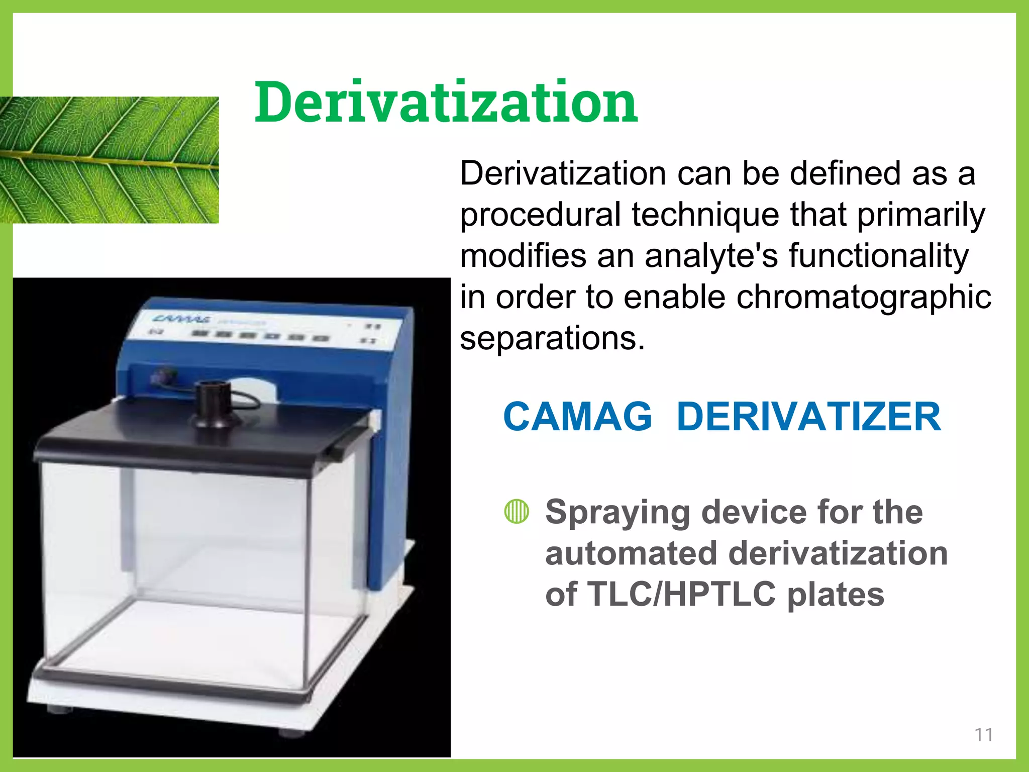 Derivatization
◍ Spraying device for the
automated derivatization
of TLC/HPTLC plates
11
Derivatization can be defined as a
procedural technique that primarily
modifies an analyte's functionality
in order to enable chromatographic
separations.
CAMAG DERIVATIZER
 