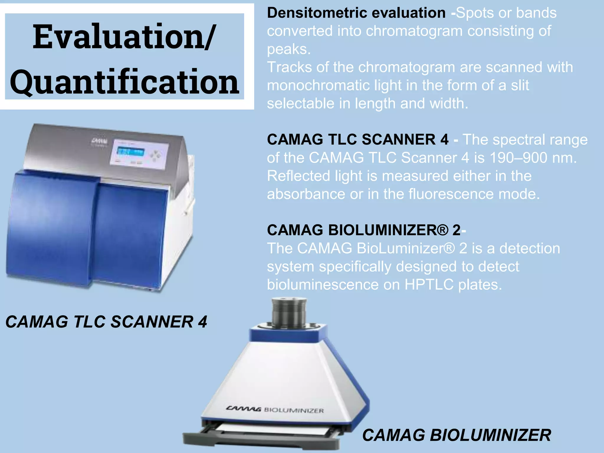 12
Evaluation/
Quantification
Densitometric evaluation -Spots or bands
converted into chromatogram consisting of
peaks.
Tracks of the chromatogram are scanned with
monochromatic light in the form of a slit
selectable in length and width.
CAMAG TLC SCANNER 4 - The spectral range
of the CAMAG TLC Scanner 4 is 190–900 nm.
Reflected light is measured either in the
absorbance or in the fluorescence mode.
CAMAG BIOLUMINIZER® 2-
The CAMAG BioLuminizer® 2 is a detection
system specifically designed to detect
bioluminescence on HPTLC plates.
CAMAG TLC SCANNER 4
CAMAG BIOLUMINIZER
 
