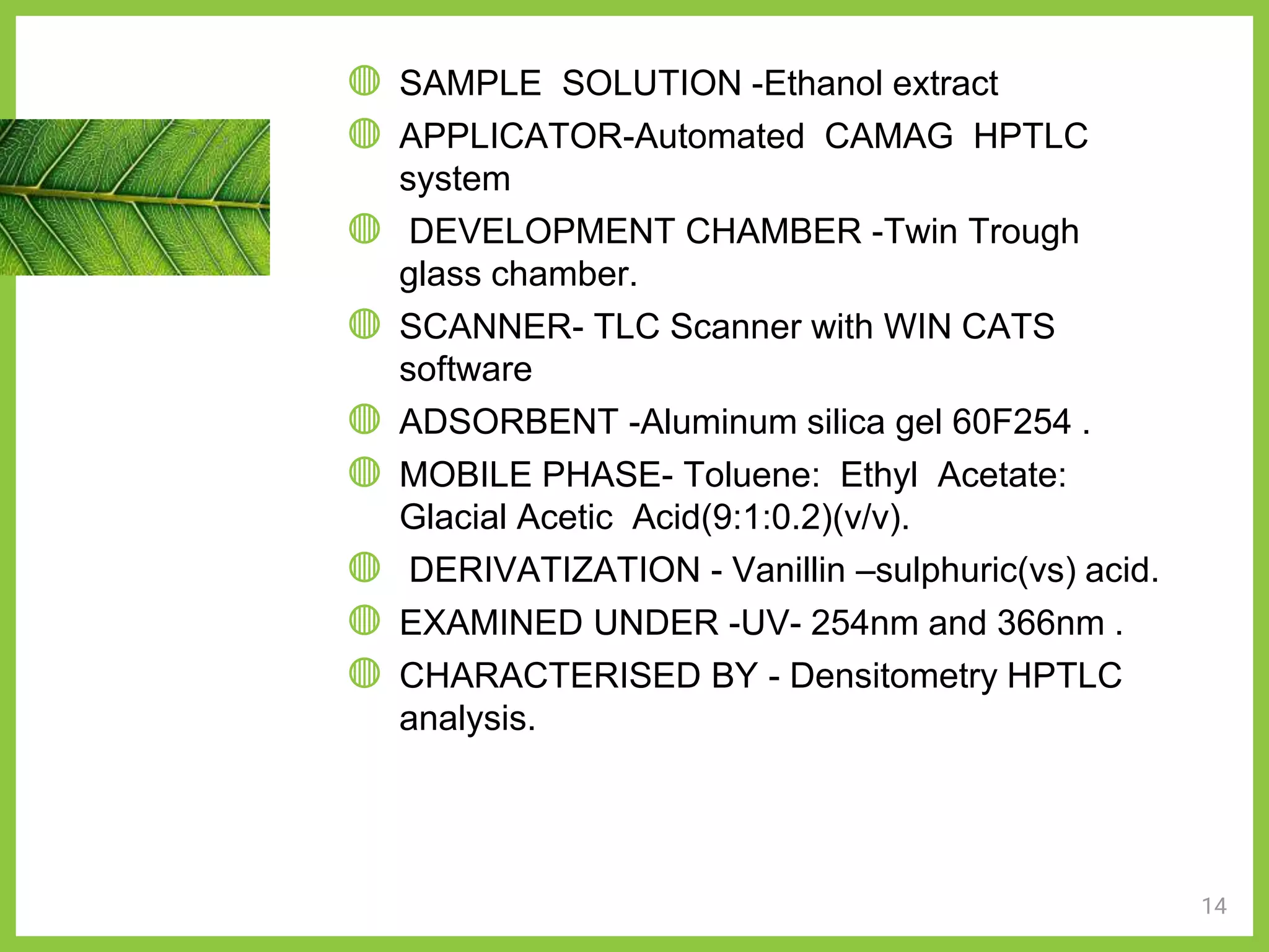 14
◍ SAMPLE SOLUTION -Ethanol extract
◍ APPLICATOR-Automated CAMAG HPTLC
system
◍ DEVELOPMENT CHAMBER -Twin Trough
glass chamber.
◍ SCANNER- TLC Scanner with WIN CATS
software
◍ ADSORBENT -Aluminum silica gel 60F254 .
◍ MOBILE PHASE- Toluene: Ethyl Acetate:
Glacial Acetic Acid(9:1:0.2)(v/v).
◍ DERIVATIZATION - Vanillin –sulphuric(vs) acid.
◍ EXAMINED UNDER -UV- 254nm and 366nm .
◍ CHARACTERISED BY - Densitometry HPTLC
analysis.
 