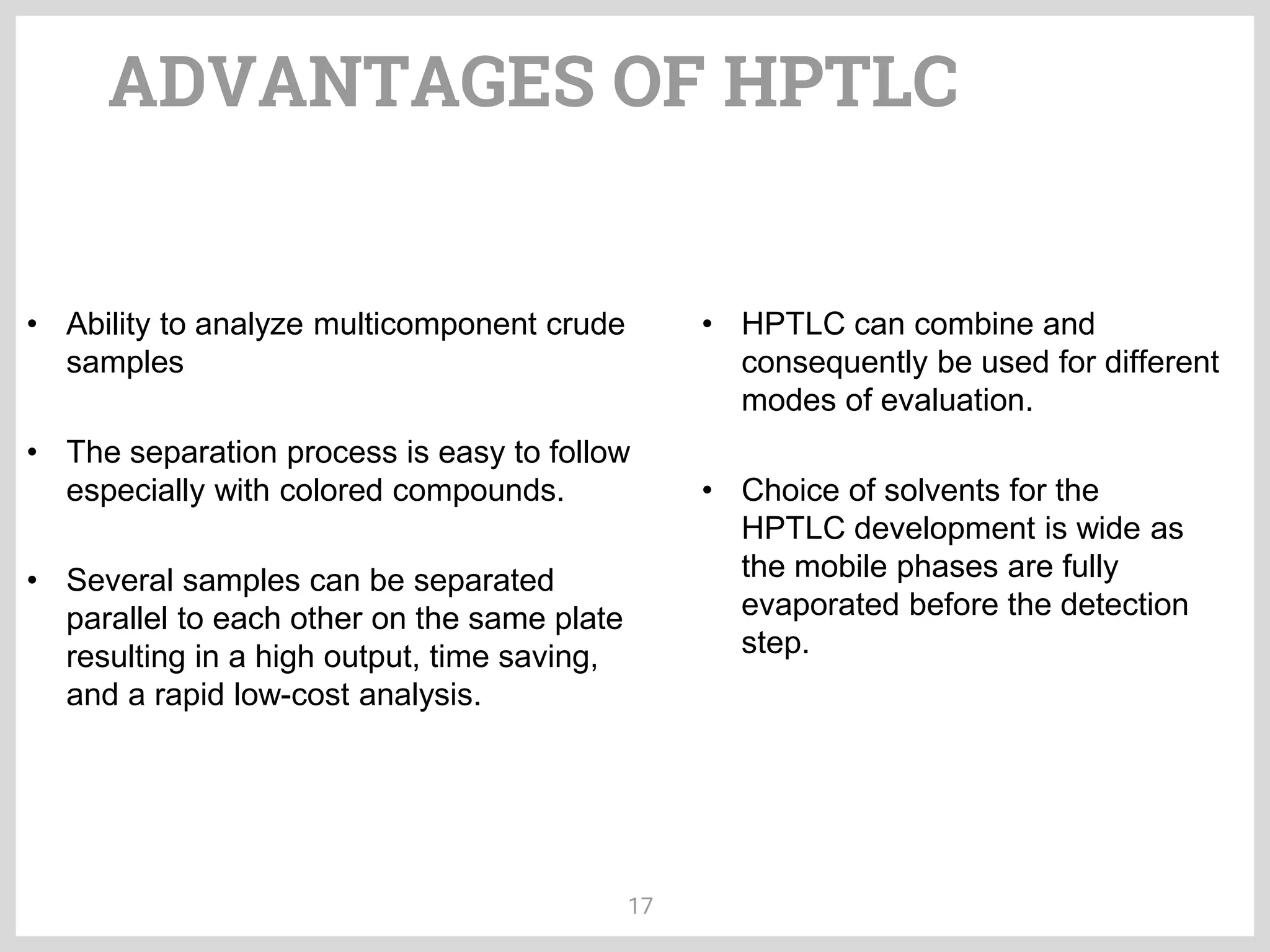 ADVANTAGES OF HPTLC
17
• Ability to analyze multicomponent crude
samples
• The separation process is easy to follow
especially with colored compounds.
• Several samples can be separated
parallel to each other on the same plate
resulting in a high output, time saving,
and a rapid low-cost analysis.
• Choice of solvents for the
HPTLC development is wide as
the mobile phases are fully
evaporated before the detection
step.
• HPTLC can combine and
consequently be used for different
modes of evaluation.
 