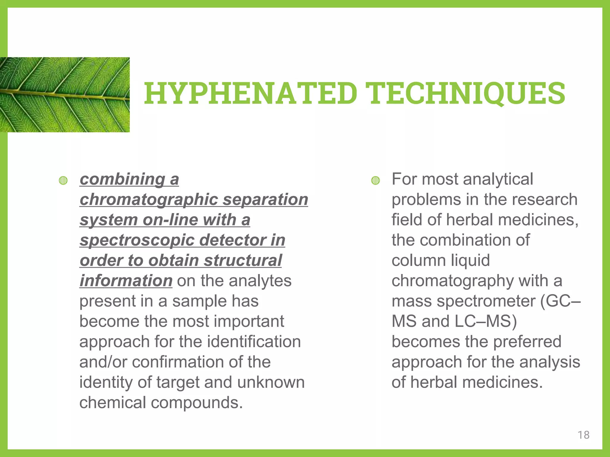 ◍ combining a
chromatographic separation
system on-line with a
spectroscopic detector in
order to obtain structural
information on the analytes
present in a sample has
become the most important
approach for the identification
and/or confirmation of the
identity of target and unknown
chemical compounds.
◍ For most analytical
problems in the research
field of herbal medicines,
the combination of
column liquid
chromatography with a
mass spectrometer (GC–
MS and LC–MS)
becomes the preferred
approach for the analysis
of herbal medicines.
HYPHENATED TECHNIQUES
18
 